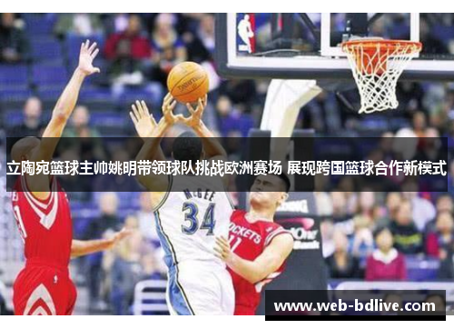 立陶宛篮球主帅姚明带领球队挑战欧洲赛场 展现跨国篮球合作新模式