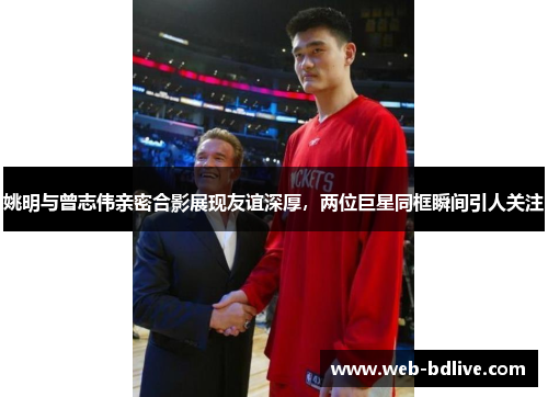 姚明与曾志伟亲密合影展现友谊深厚，两位巨星同框瞬间引人关注
