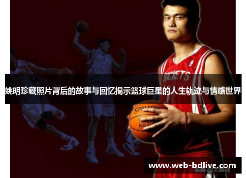 姚明珍藏照片背后的故事与回忆揭示篮球巨星的人生轨迹与情感世界