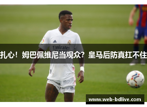 扎心！姆巴佩维尼当观众？皇马后防真扛不住