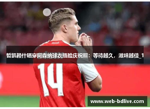 哲凯赖什晒穿阿森纳球衣捂脸庆祝照：等待越久，滋味越佳_1
